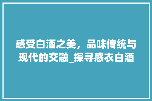 感受白酒之美，品味传统与现代的交融_探寻感衣白酒网站设计的独特魅力