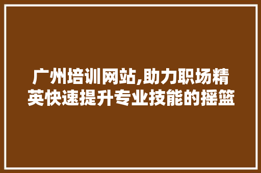 广州培训网站,助力职场精英快速提升专业技能的摇篮 广州培训网站,助力职场精英快速提升专业技能的摇篮 头条优化