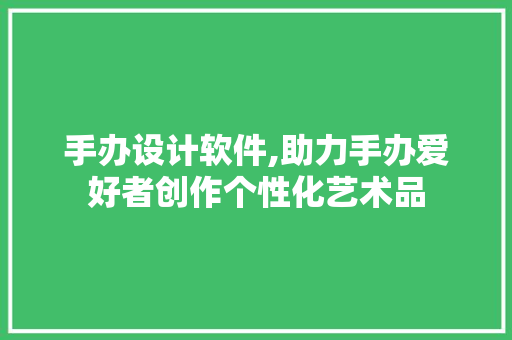 手办设计软件,助力手办爱好者创作个性化艺术品