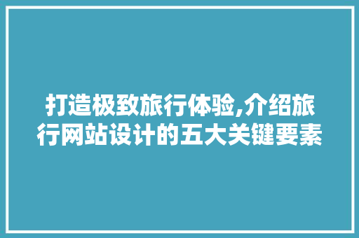 打造极致旅行体验,介绍旅行网站设计的五大关键要素 打造极致旅行体验,介绍旅行网站设计的五大关键要素 AI技术学习
