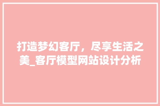 打造梦幻客厅，尽享生活之美_客厅模型网站设计分析