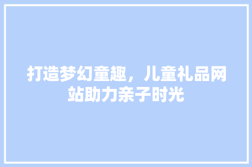 打造梦幻童趣，儿童礼品网站助力亲子时光