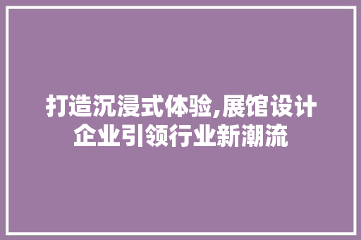 打造沉浸式体验,展馆设计企业引领行业新潮流