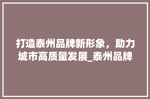打造泰州品牌新形象，助力城市高质量发展_泰州品牌网站设计分析 打造泰州品牌新形象，助力城市高质量发展_泰州品牌网站设计分析 360搜优化