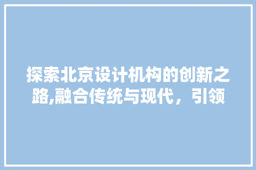 探索北京设计机构的创新之路,融合传统与现代，引领时代潮流 探索北京设计机构的创新之路,融合传统与现代，引领时代潮流 英文谷歌算法