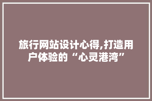 旅行网站设计心得,打造用户体验的“心灵港湾”