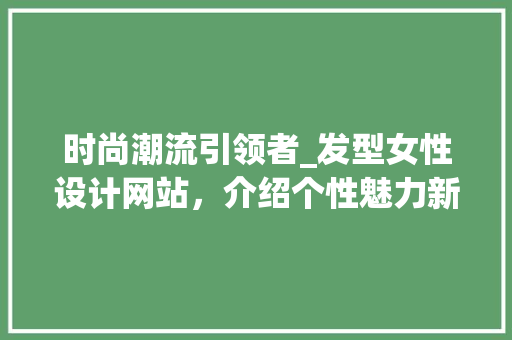 时尚潮流引领者_发型女性设计网站，介绍个性魅力新篇章
