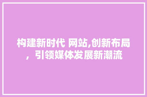 构建新时代 网站,创新布局，引领媒体发展新潮流