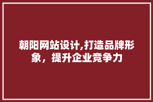 朝阳网站设计,打造品牌形象，提升企业竞争力 朝阳网站设计,打造品牌形象，提升企业竞争力 百度算法