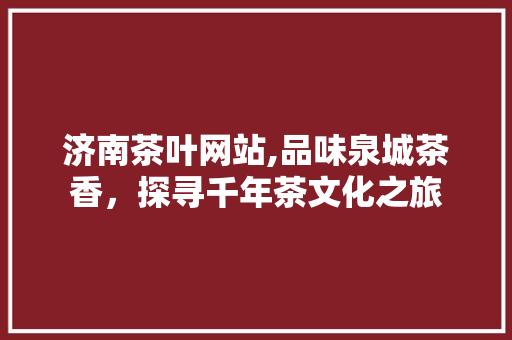 济南茶叶网站,品味泉城茶香，探寻千年茶文化之旅 济南茶叶网站,品味泉城茶香，探寻千年茶文化之旅 360搜优化