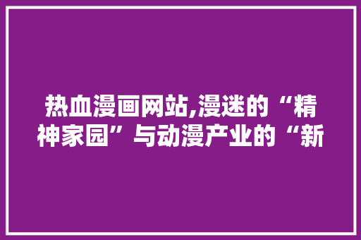热血漫画网站,漫迷的“精神家园”与动漫产业的“新引擎”