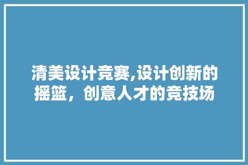 清美设计竞赛,设计创新的摇篮，创意人才的竞技场 清美设计竞赛,设计创新的摇篮，创意人才的竞技场 AI技术学习