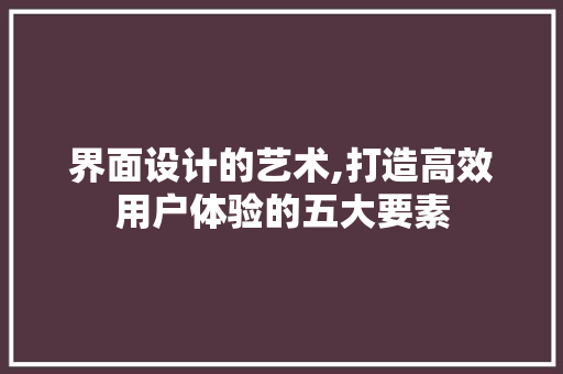 界面设计的艺术,打造高效用户体验的五大要素