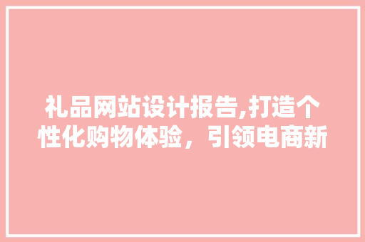 礼品网站设计报告,打造个性化购物体验，引领电商新潮流