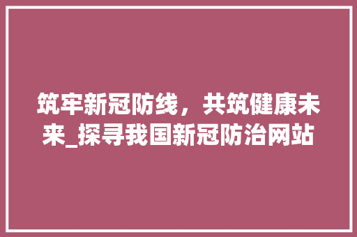 筑牢新冠防线，共筑健康未来_探寻我国新冠防治网站建设的成就与启示