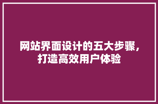 网站界面设计的五大步骤，打造高效用户体验 网站界面设计的五大步骤，打造高效用户体验 360搜优化