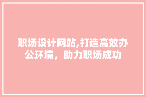 职场设计网站,打造高效办公环境，助力职场成功