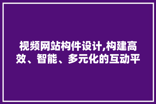 视频网站构件设计,构建高效、智能、多元化的互动平台