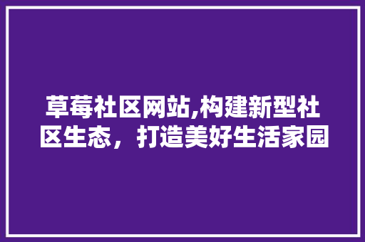 草莓社区网站,构建新型社区生态，打造美好生活家园