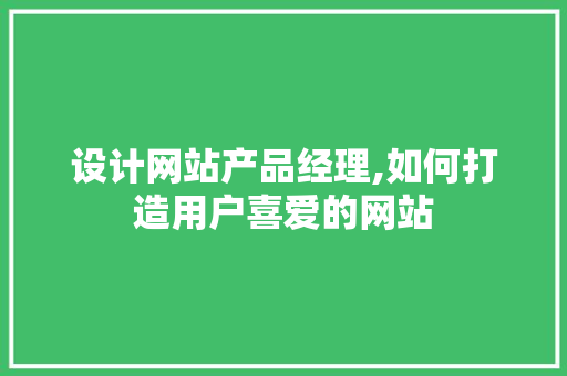 设计网站产品经理,如何打造用户喜爱的网站