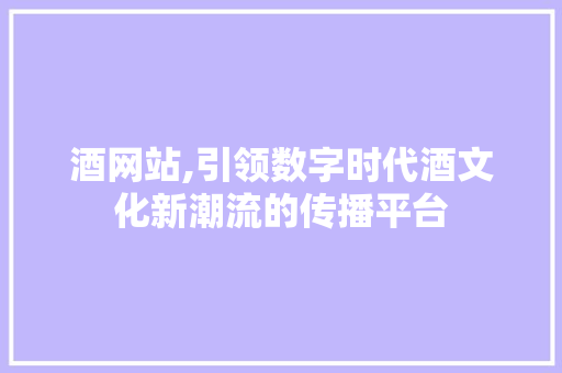 酒网站,引领数字时代酒文化新潮流的传播平台