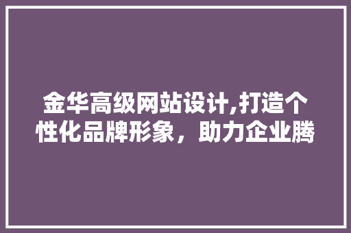 金华高级网站设计,打造个性化品牌形象，助力企业腾飞