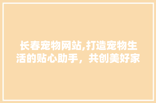 长春宠物网站,打造宠物生活的贴心助手，共创美好家园 长春宠物网站,打造宠物生活的贴心助手，共创美好家园 英文谷歌算法