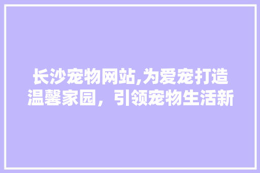 长沙宠物网站,为爱宠打造温馨家园，引领宠物生活新潮流 长沙宠物网站,为爱宠打造温馨家园，引领宠物生活新潮流 头条优化