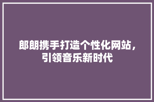 郎朗携手打造个性化网站，引领音乐新时代 郎朗携手打造个性化网站，引领音乐新时代 seo技术