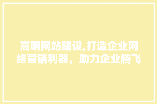 高明网站建设,打造企业网络营销利器，助力企业腾飞