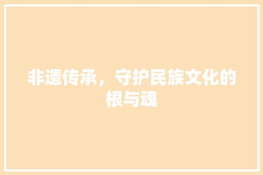 非遗传承，守护民族文化的根与魂 非遗传承，守护民族文化的根与魂 搜狗优化