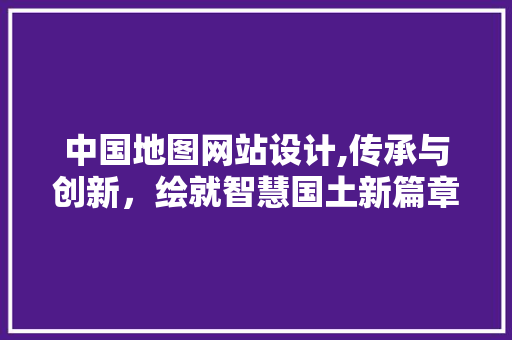中国地图网站设计,传承与创新，绘就智慧国土新篇章 中国地图网站设计,传承与创新，绘就智慧国土新篇章 网站优化