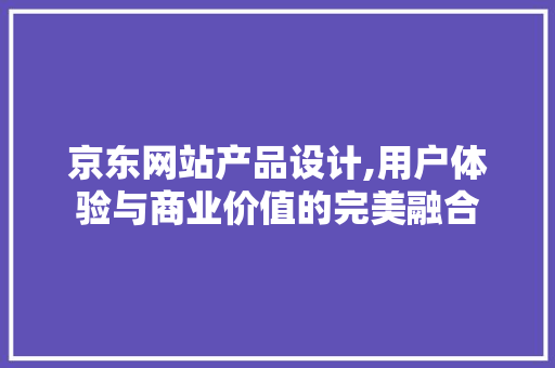 京东网站产品设计,用户体验与商业价值的完美融合 京东网站产品设计,用户体验与商业价值的完美融合 头条优化